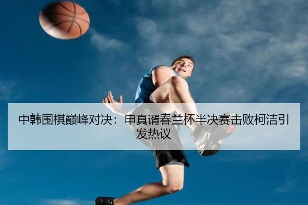 中韩围棋巅峰对决：申真谞春兰杯半决赛击败柯洁引发热议