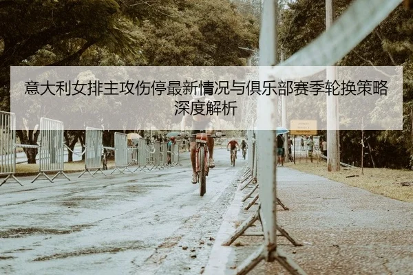 意大利女排主攻伤停最新情况与俱乐部赛季轮换策略深度解析