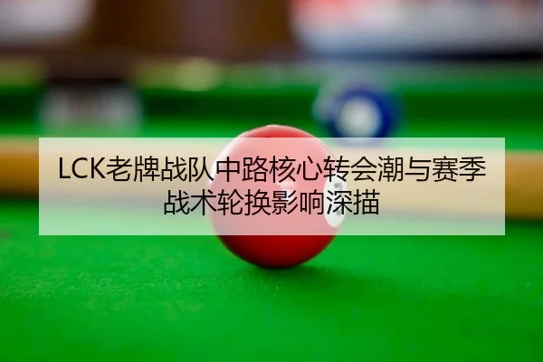 LCK老牌战队中路核心转会潮与赛季战术轮换影响深描